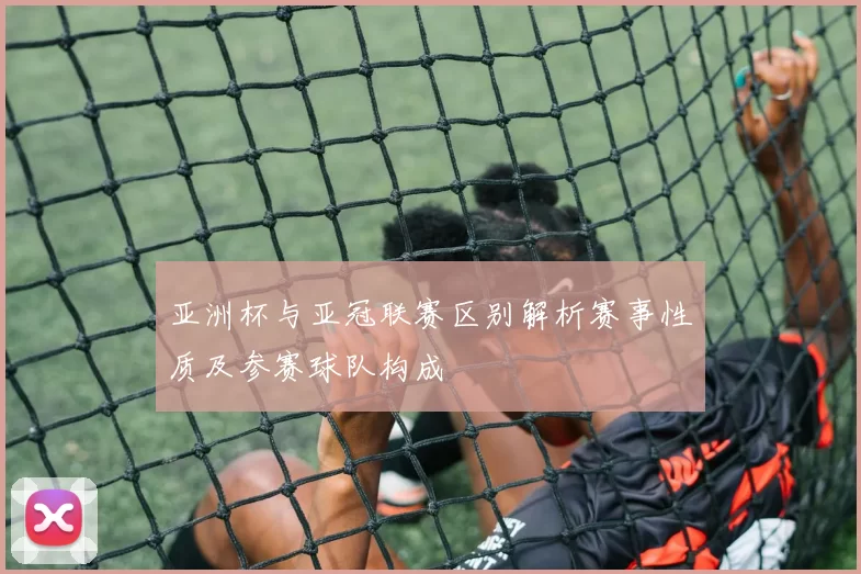 亚洲杯与亚冠联赛区别解析赛事性质及参赛球队构成