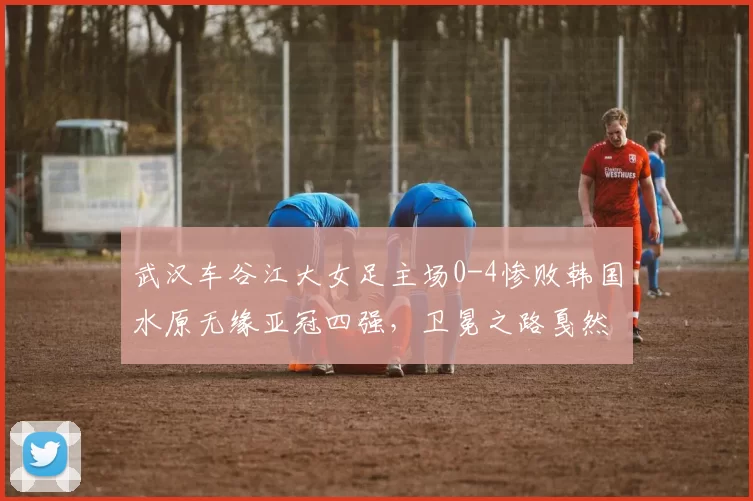 武汉车谷江大女足主场0-4惨败韩国水原无缘亚冠四强，卫冕之路戛然而止_比赛_金蕙利_池笑然