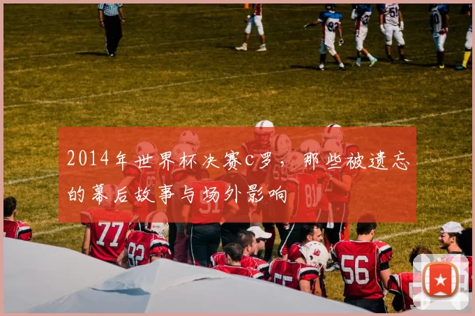 2014年世界杯决赛c罗，那些被遗忘的幕后故事与场外影响