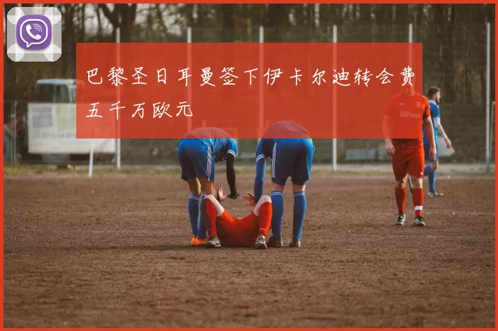 巴黎圣日耳曼签下伊卡尔迪转会费五千万欧元