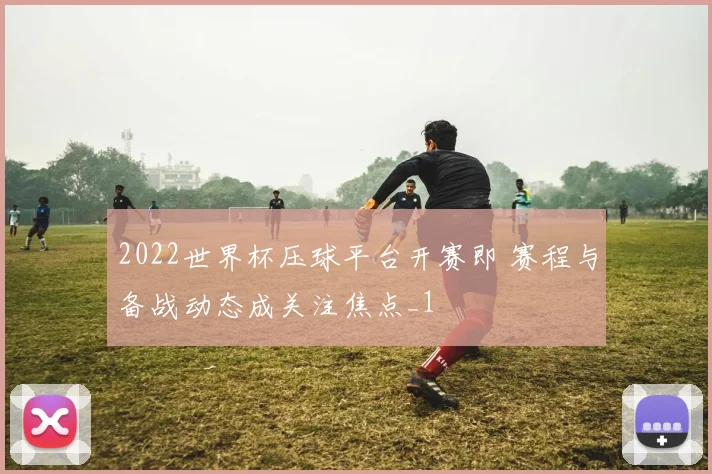 2022世界杯压球平台开赛即 赛程与备战动态成关注焦点_1