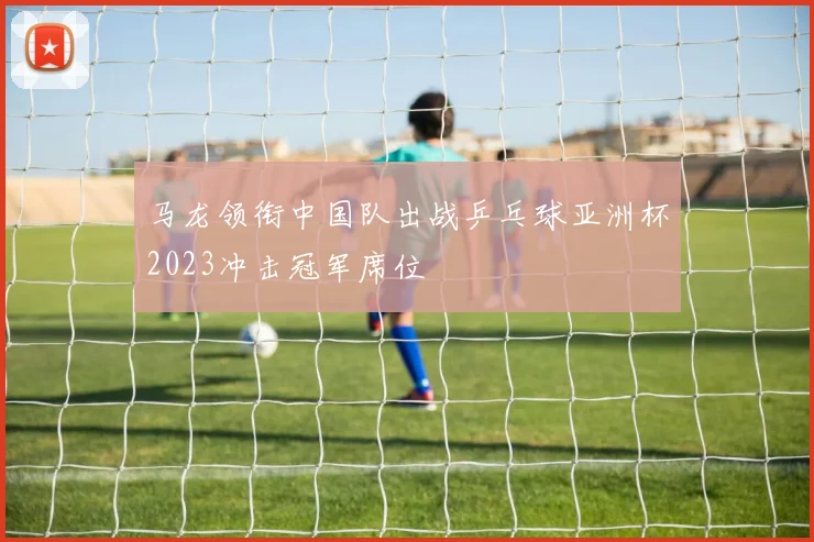 马龙领衔中国队出战乒乓球亚洲杯2023冲击冠军席位