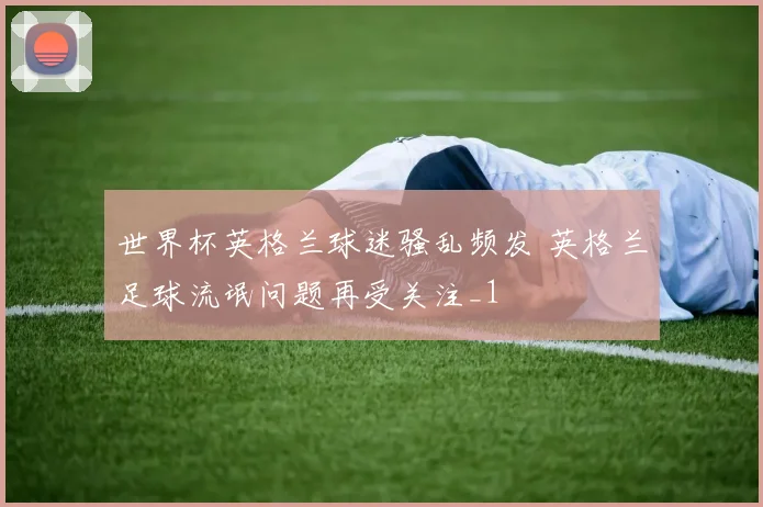 世界杯英格兰球迷骚乱频发 英格兰足球流氓问题再受关注_1