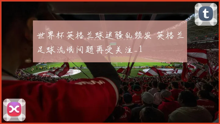 世界杯英格兰球迷骚乱频发 英格兰足球流氓问题再受关注_1