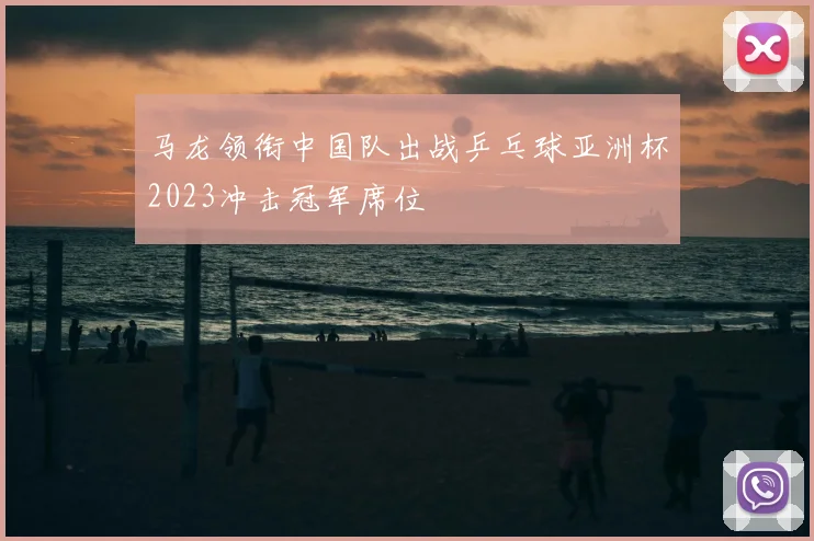 马龙领衔中国队出战乒乓球亚洲杯2023冲击冠军席位